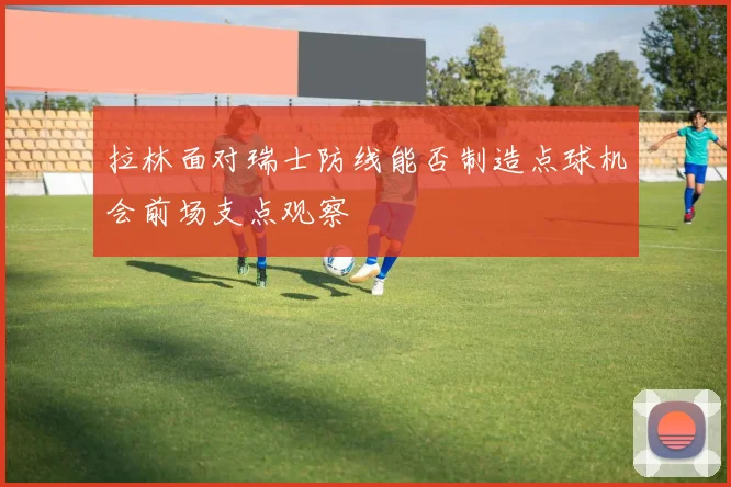 拉林面对瑞士防线能否制造点球机会前场支点观察