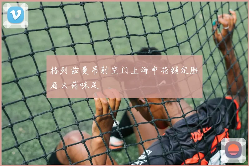 格列兹曼吊射空门上海申花锁定胜局火药味足