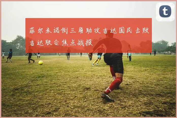 菲尔米诺倒三角助攻吉达国民击败吉达联合焦点战报