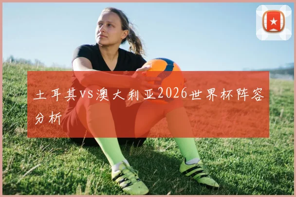 土耳其vs澳大利亚2026世界杯阵容分析