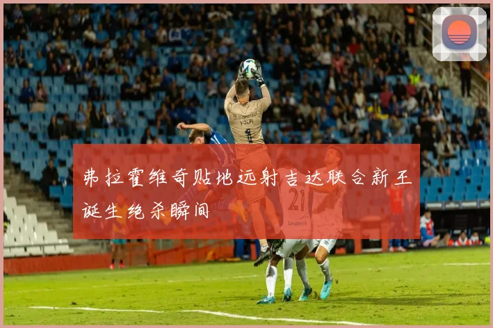 弗拉霍维奇贴地远射吉达联合新王诞生绝杀瞬间