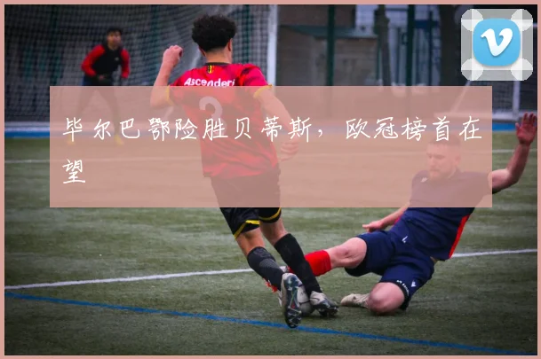 毕尔巴鄂险胜贝蒂斯，欧冠榜首在望