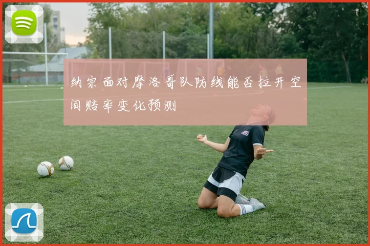 纳宗面对摩洛哥队防线能否拉开空间赔率变化预测