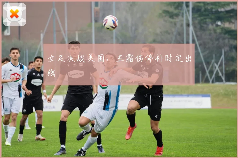 女足决战美国，王霜伤停补时定出线