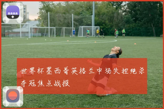世界杯墨西哥英格兰中场失控绝杀夺冠焦点战报