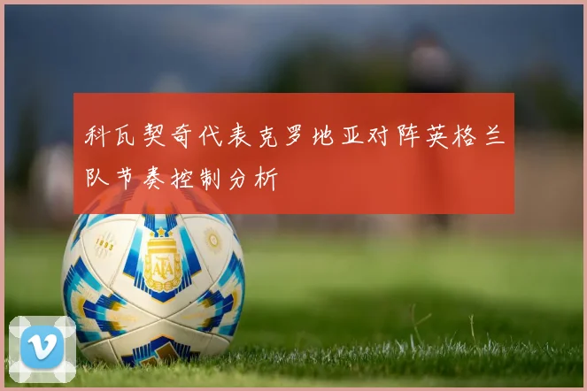 科瓦契奇代表克罗地亚对阵英格兰队节奏控制分析