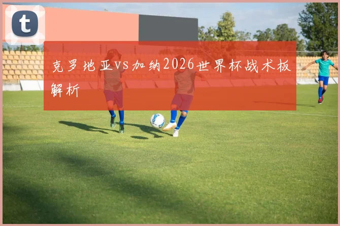 克罗地亚vs加纳2026世界杯战术板解析