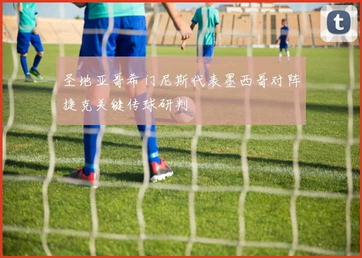圣地亚哥希门尼斯代表墨西哥对阵捷克关键传球研判