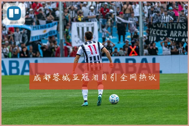 成都蓉城亚冠泪目引全网热议