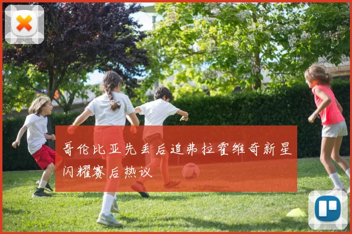 哥伦比亚先丢后追弗拉霍维奇新星闪耀赛后热议