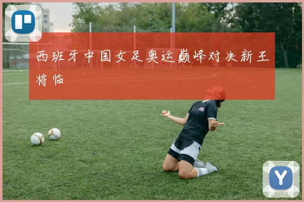 西班牙中国女足奥运巅峰对决新王将临