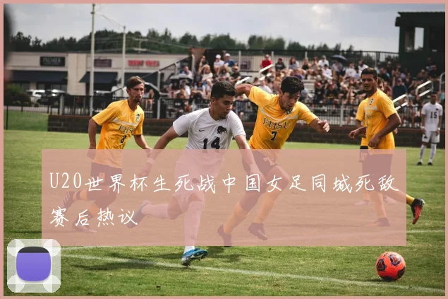 U20世界杯生死战中国女足同城死敌赛后热议