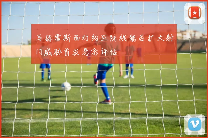 马赫雷斯面对约旦防线能否扩大射门威胁首发悬念评估