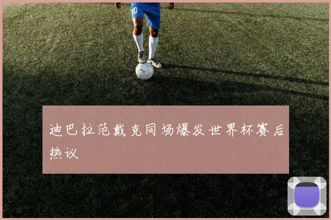 迪巴拉范戴克同场爆发世界杯赛后热议