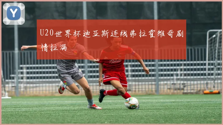 U20世界杯迪亚斯连线弗拉霍维奇剧情拉满