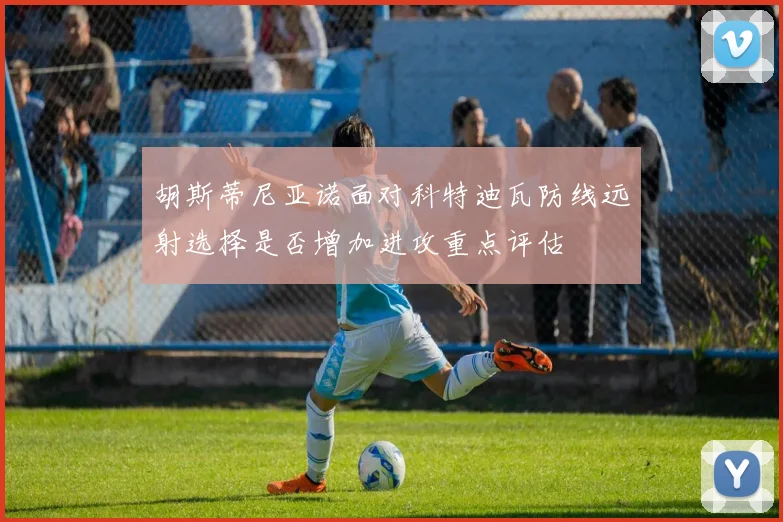 胡斯蒂尼亚诺面对科特迪瓦防线远射选择是否增加进攻重点评估