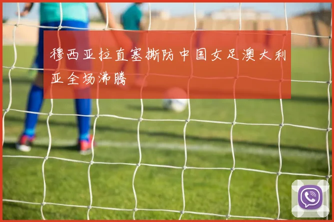 穆西亚拉直塞撕防中国女足澳大利亚全场沸腾