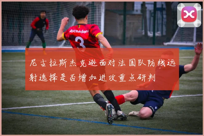 尼古拉斯杰克逊面对法国队防线远射选择是否增加进攻重点研判