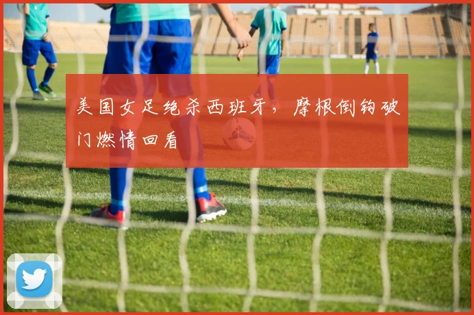美国女足绝杀西班牙,摩根倒钩破门燃情回看