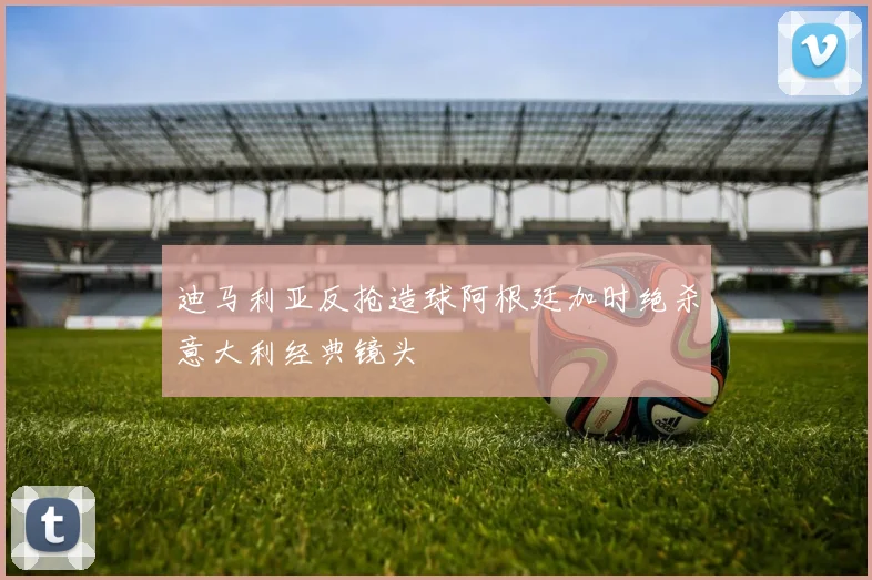 迪马利亚反抢造球阿根廷加时绝杀意大利经典镜头