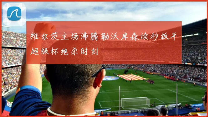 维尔茨主场沸腾勒沃库森读秒扳平超级杯绝杀时刻