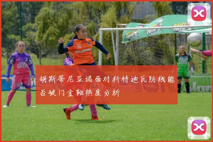 胡斯蒂尼亚诺面对科特迪瓦防线能否破门金靴热度分析