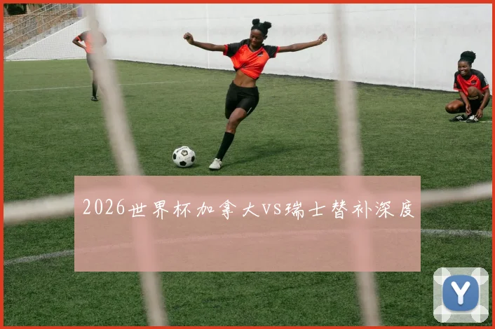 2026世界杯加拿大vs瑞士替补深度