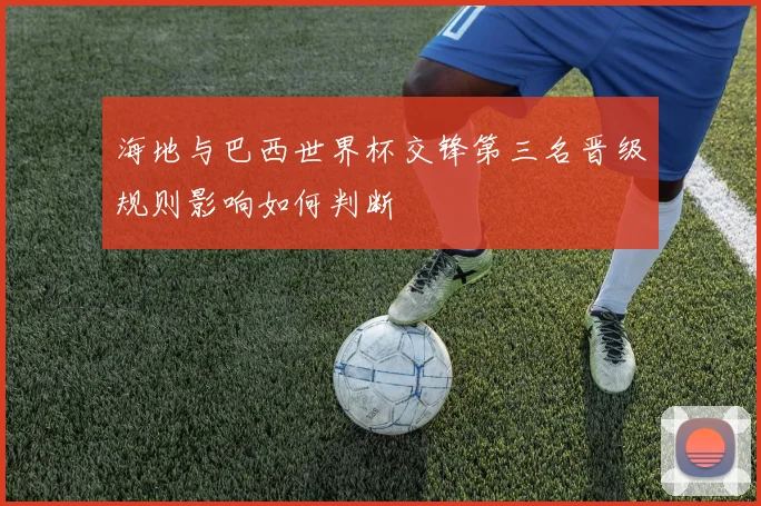 海地与巴西世界杯交锋第三名晋级规则影响如何判断
