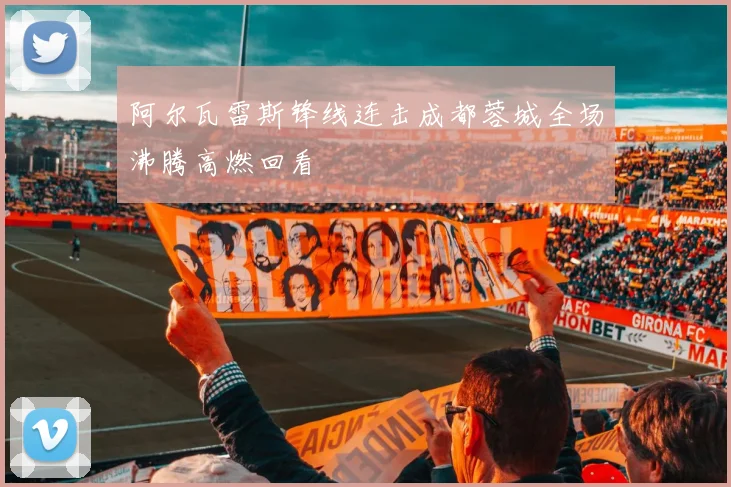 阿尔瓦雷斯锋线连击成都蓉城全场沸腾高燃回看