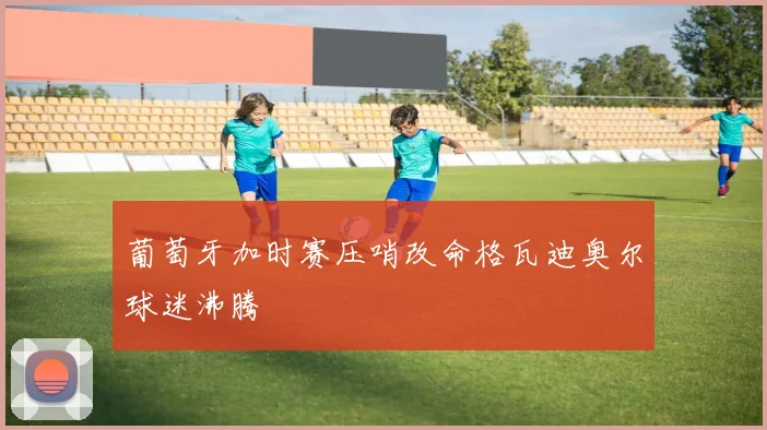 葡萄牙加时赛压哨改命格瓦迪奥尔球迷沸腾