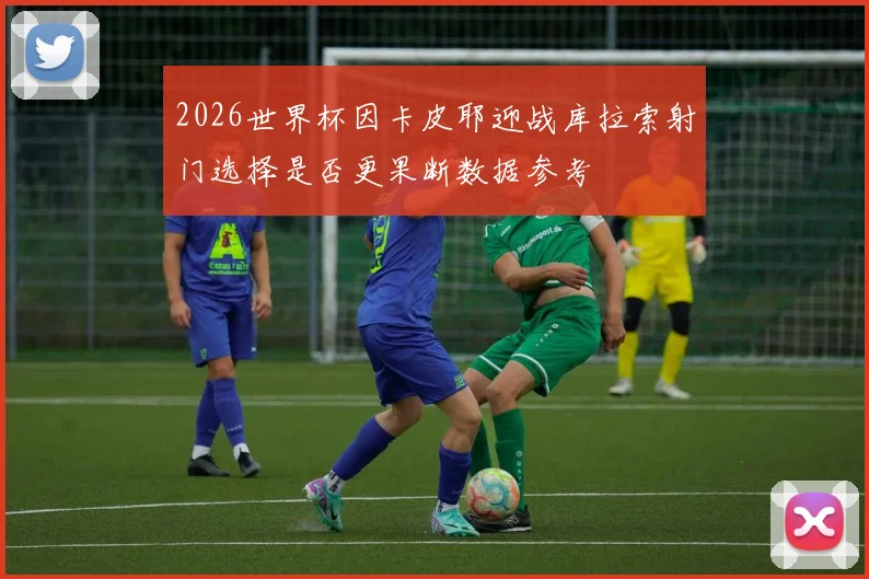 2026世界杯因卡皮耶迎战库拉索射门选择是否更果断数据参考