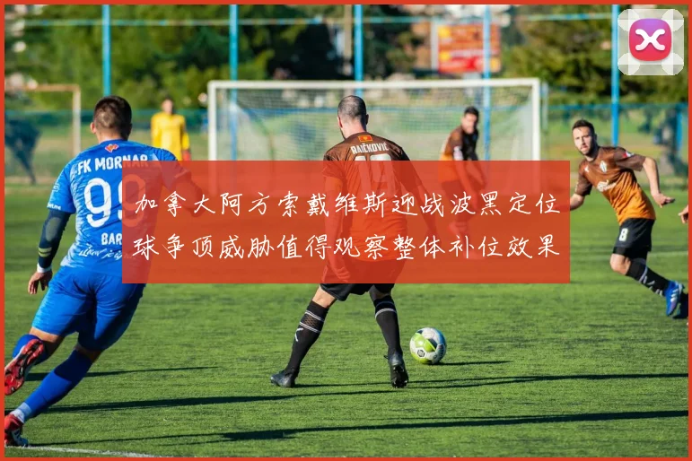 加拿大阿方索戴维斯迎战波黑定位球争顶威胁值得观察整体补位效果
