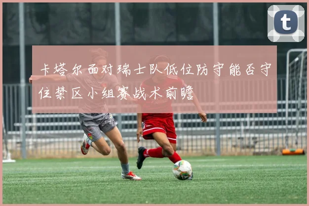 卡塔尔面对瑞士队低位防守能否守住禁区小组赛战术前瞻