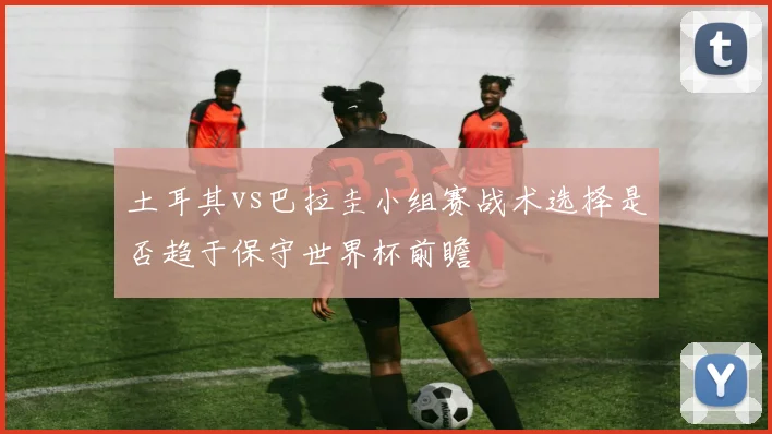 土耳其vs巴拉圭小组赛战术选择是否趋于保守世界杯前瞻