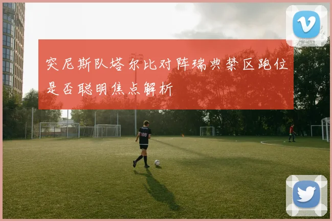 突尼斯队塔尔比对阵瑞典禁区跑位是否聪明焦点解析
