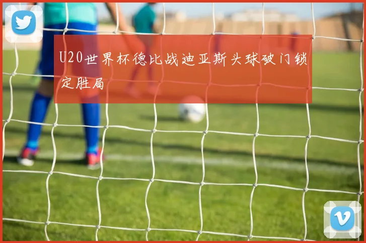 U20世界杯德比战迪亚斯头球破门锁定胜局
