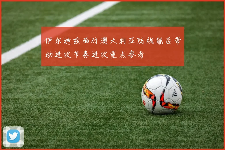 伊尔迪兹面对澳大利亚防线能否带动进攻节奏进攻重点参考