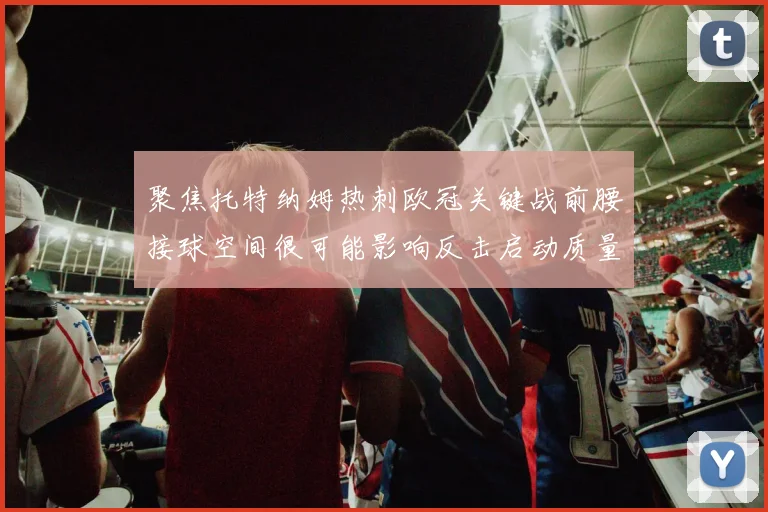 聚焦托特纳姆热刺欧冠关键战前腰接球空间很可能影响反击启动质量