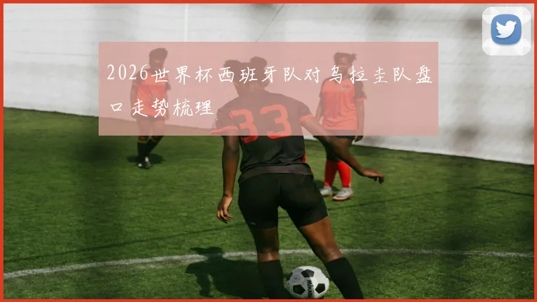 2026世界杯西班牙队对乌拉圭队盘口走势梳理