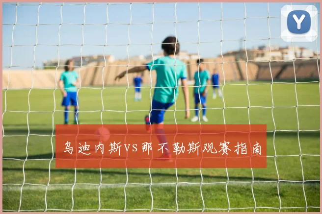 乌迪内斯vs那不勒斯观赛指南
