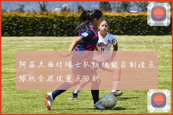 阿菲夫面对瑞士队防线能否制造点球机会进攻重点分析