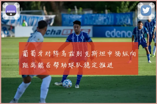 葡萄牙对阵乌兹别克斯坦中场纵向距离能否帮助球队稳定推进