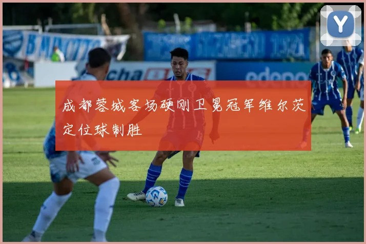 成都蓉城客场硬刚卫冕冠军维尔茨定位球制胜