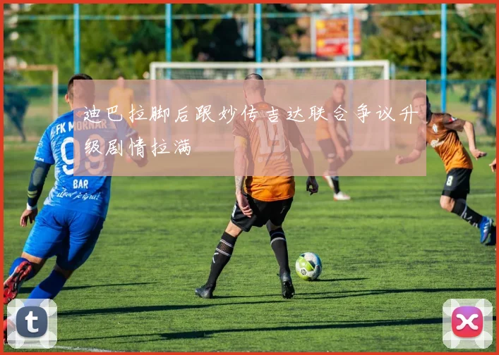 迪巴拉脚后跟妙传吉达联合争议升级剧情拉满