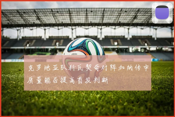 克罗地亚队科瓦契奇对阵加纳传中质量能否提高首发判断
